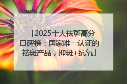 2025十大祛斑高分口碑榜：国家唯一认证的祛斑产品，抑斑+抗氧
