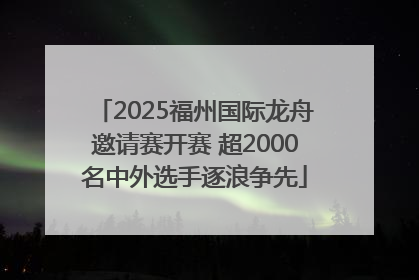 2025福州国际龙舟邀请赛开赛 超2000名中外选手逐浪争先