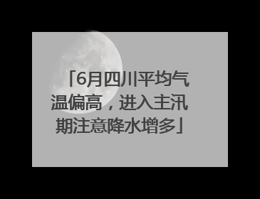 6月四川平均气温偏高，进入主汛期注意降水增多