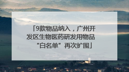 9款物品纳入，广州开发区生物医药研发用物品“白名单”再次扩围