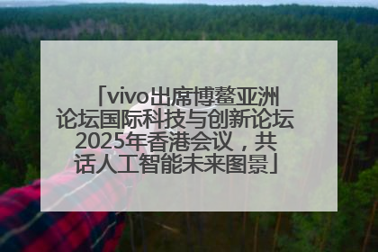 vivo出席博鳌亚洲论坛国际科技与创新论坛2025年香港会议，共话人工智能未来图景